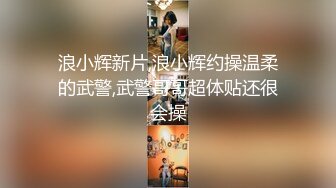 浪小辉新片,浪小辉约操温柔的武警,武警哥哥超体贴还很会操