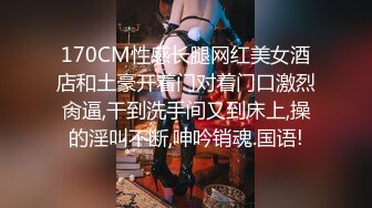 170CM性感长腿网红美女酒店和土豪开着门对着门口激烈肏逼,干到洗手间又到床上,操的淫叫不断,呻吟销魂.国语!