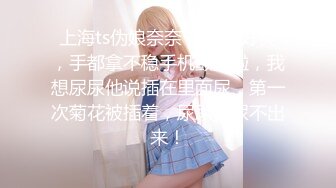 上海ts伪娘奈奈 插得我好爽，手都拿不稳手机颤抖啦，我想尿尿他说插在里面尿，第一次菊花被插着，尿尿真尿不出来！