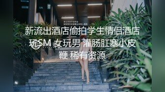 新流出酒店偷拍学生情侣酒店玩SM 女玩男 灌肠肛塞小皮鞭 稀有资源