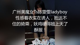 广州美魔女Ts陈雯雯ladyboy  性感着衣实在诱人，抵达不住的骑乘，妖鸡硬得翘上天了 酥服！