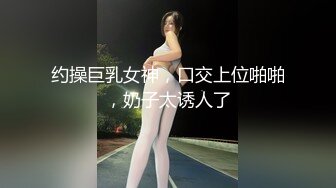 约操巨乳女神，口交上位啪啪，奶子太诱人了