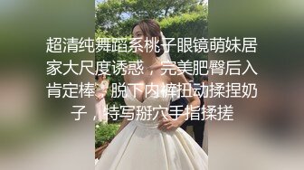 超清纯舞蹈系桃子眼镜萌妹居家大尺度诱惑，完美肥臀后入肯定棒，脱下内裤扭动揉捏奶子，特写掰穴手指揉搓