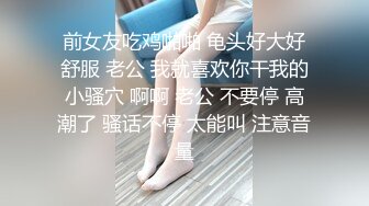 前女友吃鸡啪啪 龟头好大好舒服 老公 我就喜欢你干我的小骚穴 啊啊 老公 不要停 高潮了 骚话不停 太能叫 注意音量