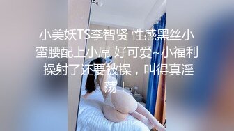 小美妖TS李智贤 性感黑丝小蛮腰配上小屌 好可爱~小福利 操射了还要被操，叫得真淫荡！