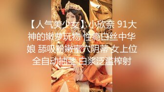 【人气美少女】小欣奈 91大神的嫩萝玩物 性瘾白丝中华娘 舔吸粉嫩蜜穴阴蒂 女上位全自动抽茎 白浆泛滥榨射