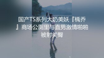 国产TS系列大奶美妖『楀乔』商场公厕里与直男激情啪啪被射美臀