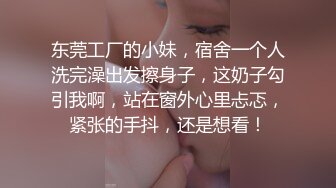 东莞工厂的小妹，宿舍一个人洗完澡出发擦身子，这奶子勾引我啊，站在窗外心里忐忑，紧张的手抖，还是想看！