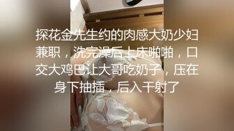 探花金先生约的肉感大奶少妇兼职，洗完澡后上床啪啪，口交大鸡巴让大哥吃奶子，压在身下抽插，后入干射了