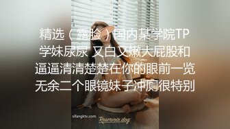 精选（露脸）国内某学院TP学妹尿尿 又白又嫩大屁股和逼逼清清楚楚在你的眼前一览无余二个眼镜妹子冲厕很特别