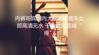 内裤哥宾馆内大战高挑赛车女郎高清无水 干的女郎直喊“疼”