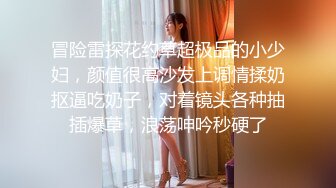 冒险雷探花约草超极品的小少妇，颜值很高沙发上调情揉奶抠逼吃奶子，对着镜头各种抽插爆草，浪荡呻吟秒硬了