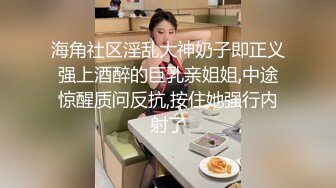 海角社区淫乱大神奶子即正义强上酒醉的巨乳亲姐姐,中途惊醒质问反抗,按住她强行内射了