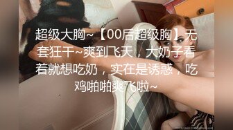 超级大胸~【00后超级胸】无套狂干~爽到飞天，大奶子看着就想吃奶，实在是诱惑，吃鸡啪啪爽飞啦~