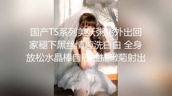 国产TS系列美妖粥粥外出回家褪下黑丝情趣洗白白 全身放松水晶棒自慰抽插嫩菊射出