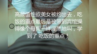 高颜值性欲美女被约出去，吃饭的重点最后是被带到宾馆操得像个母狗一样淫荡地叫，学到了 吃饭的重点！