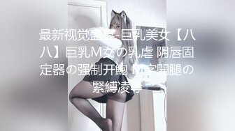 最新视觉盛宴-巨乳美女【八八】巨乳M女の乳虐 阴唇固定器の强制开鮑 M字開腿の緊縛凌辱