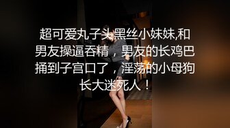 超可爱丸子头黑丝小妹妹,和男友操逼吞精，男友的长鸡巴捅到子宫口了，淫荡的小母狗 长大迷死人！