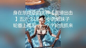 身在东南亚的大神【重磅出击】五六个18-19岁的嫩妹子 轮番上镜后，一个个轮流抓来狂操2