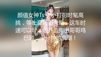 颜值女神Ts兮兮 打扮时髦高挑，等土豪哥哥来接，这车时速可以呀，边开边掏出哥哥鸡巴舔，十分钟的高潮！