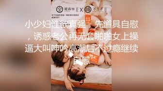 小少妇性欲真强，先道具自慰，诱惑老公再无套啪啪女上操逼大叫呻吟高潮后不过瘾继续自慰