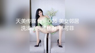 天美传媒 tml-006 美女邻居洗澡诱惑屌丝男-林可菲