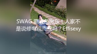 SWAG 霸道色房东！人家不是说修电视而已吗？Effisexy