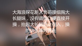 大海浪探花新人老哥腰细胸大长腿妹，没有调情口硬直接开操，抬起大长腿站立侧入，操的妹纸呻吟连连