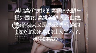 某地高价钱找的高颜值长腿车模外围女, 高挑美腿,翘臀曲线,奶子又大又圆,极致诱惑,操的她欲仙欲死 爽的让人受不了,难得的精彩！