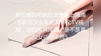 朋友圈贴吧疯狂出售的上海浦东新区父女乱伦事件全5V视频，对白极其淫荡，是不是真父女由你来辨5