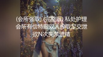 (会所强取) (完整版) 私处护理会所有偿特服双人榨取足交泄欲N次失禁遗精