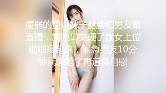 瘦弱的贵州妹子露脸和男友做直播，露脸口交硬了就女上位啪啪摇起来，猴急男友10分钟就缴枪了再道具自慰