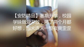 【安防精品】暑期开学，校园学妹做爱开放，隔了两个月都好想，炮火连天一整夜爽歪歪