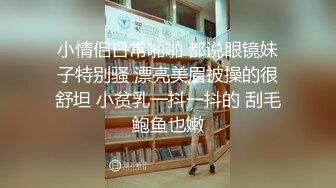 小情侣日常啪啪 都说眼镜妹子特别骚 漂亮美眉被操的很舒坦 小贫乳一抖一抖的 刮毛鲍鱼也嫩