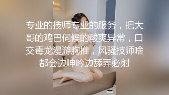 专业的技师专业的服务，把大哥的鸡巴伺候的酸爽异常，口交毒龙漫游胸推，风骚技师啥都会边呻吟边舔弄必射