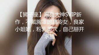 【狮子座】泡良大神SVIP新作，不戴胸罩的高冷女，良家小姐姐，粉乳美穴，自己掰开求插