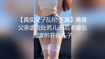 【真实父子乱伦 下集】禽兽父亲虐玩处男儿子,趁老婆出差灌醉开苞儿子