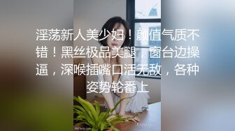 淫荡新人美少妇！颜值气质不错！黑丝极品美腿，窗台边操逼，深喉插嘴口活无敌，各种姿势轮番上