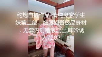 约炮自摄作品-清纯良家学生妹第二部，细腰翘臀极品身材，无套内射精液流出,呻吟诱人720P