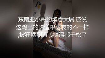 东南亚小哥约炮吞大屌,还说这鸡巴的味道跟男友的不一样,被狂操到直喷精逼都干松了