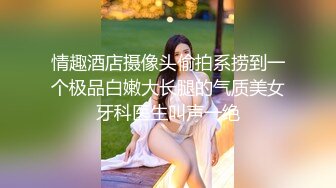 情趣酒店摄像头偷拍系捞到一个极品白嫩大长腿的气质美女牙科医生叫声一绝