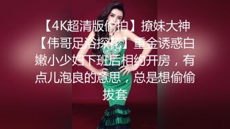 【4K超清版偷拍】撩妹大神【伟哥足浴探花】重金诱惑白嫩小少妇下班后相约开房，有点儿泡良的意思，总是想偷偷拔套