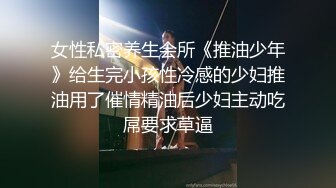 女性私密养生会所《推油少年》给生完小孩性冷感的少妇推油用了催情精油后少妇主动吃屌要求草逼