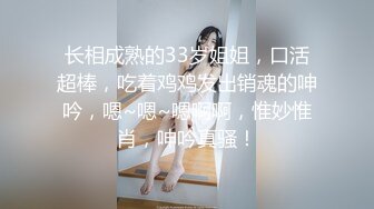 长相成熟的33岁姐姐，口活超棒，吃着鸡鸡发出销魂的呻吟，嗯~嗯~嗯啊啊，惟妙惟肖，呻吟真骚！