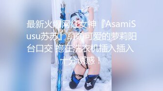 最新火爆网红女神『AsamiSusu苏苏』萌萌可爱的萝莉阳台口交 抱在洗衣机插入插入 十分诱惑！