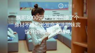 飘哥3000元足浴会所撩了个身材不错的长发良家洗脚妹宾馆开房啪啪非常精彩