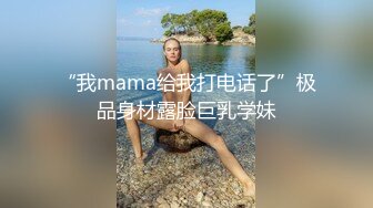 “我mama给我打电话了”极品身材露脸巨乳学妹