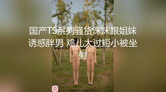 国产TS系列骚货沫沫跟姐妹诱惑胖男 鸡儿太过短小被坐射