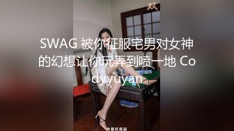 SWAG 被你征服宅男对女神的幻想让你玩弄到喷一地 Codyyuyan